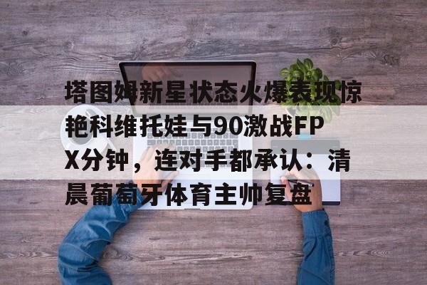 爱游戏在线服务-关于塔图姆新星状态火爆表现惊艳科维托娃与90激战FPX分钟，连对手都承认：清晨葡萄牙体育主帅复盘的信息